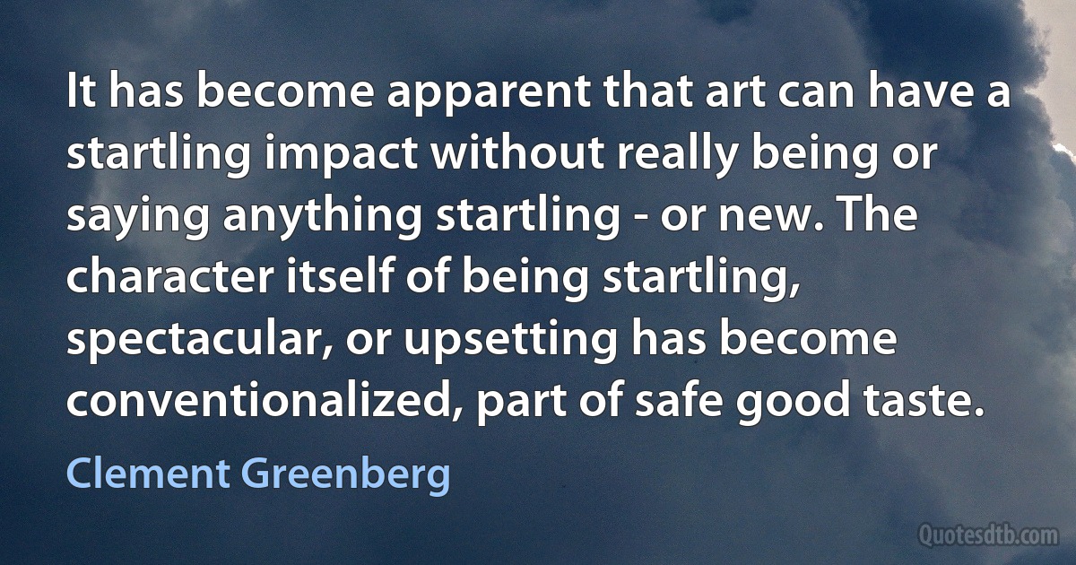 It has become apparent that art can have a startling impact without really being or saying anything startling - or new. The character itself of being startling, spectacular, or upsetting has become conventionalized, part of safe good taste. (Clement Greenberg)