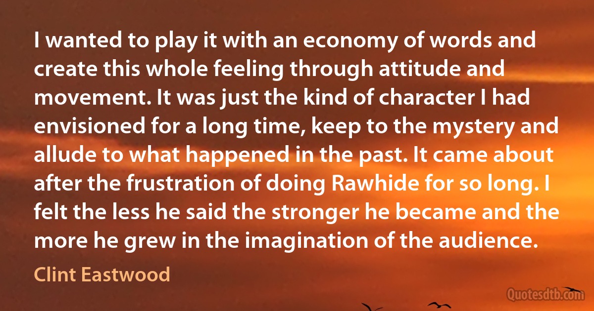 I wanted to play it with an economy of words and create this whole feeling through attitude and movement. It was just the kind of character I had envisioned for a long time, keep to the mystery and allude to what happened in the past. It came about after the frustration of doing Rawhide for so long. I felt the less he said the stronger he became and the more he grew in the imagination of the audience. (Clint Eastwood)