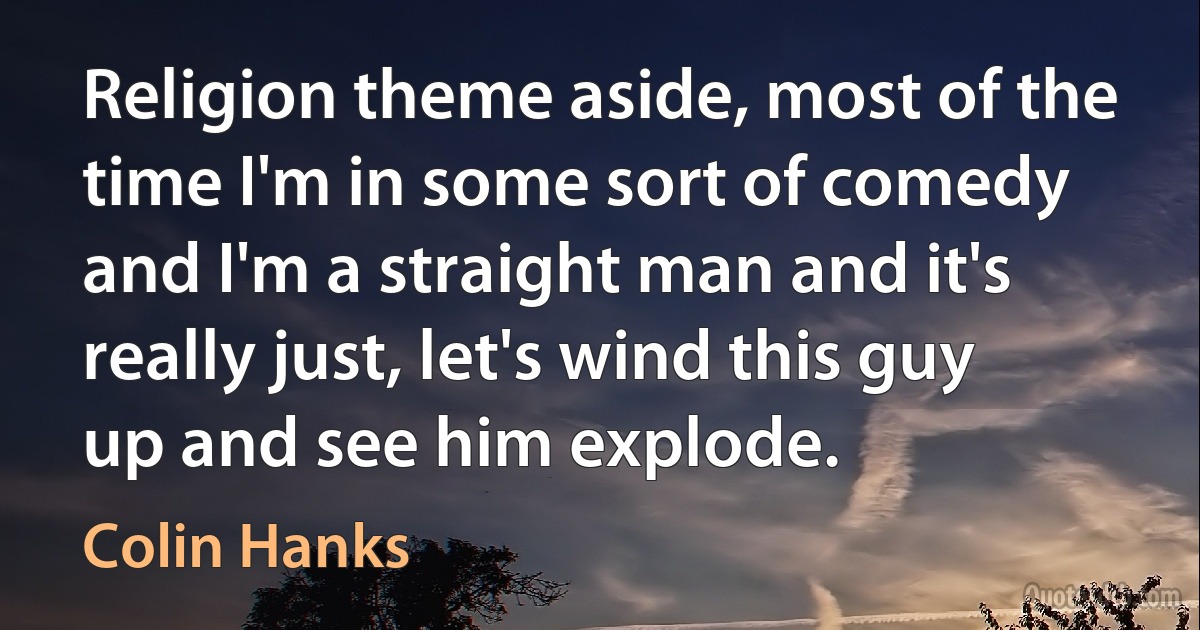 Religion theme aside, most of the time I'm in some sort of comedy and I'm a straight man and it's really just, let's wind this guy up and see him explode. (Colin Hanks)