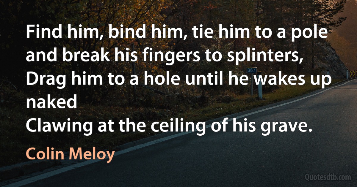 Find him, bind him, tie him to a pole and break his fingers to splinters,
Drag him to a hole until he wakes up naked
Clawing at the ceiling of his grave. (Colin Meloy)