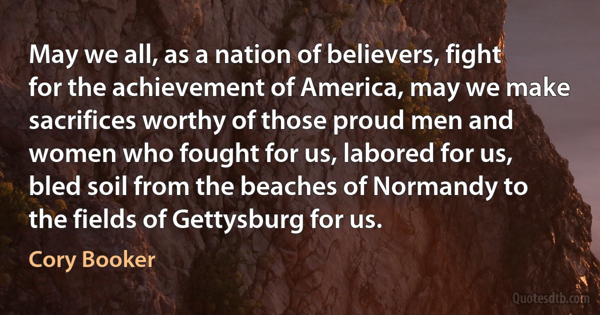 May we all, as a nation of believers, fight for the achievement of America, may we make sacrifices worthy of those proud men and women who fought for us, labored for us, bled soil from the beaches of Normandy to the fields of Gettysburg for us. (Cory Booker)