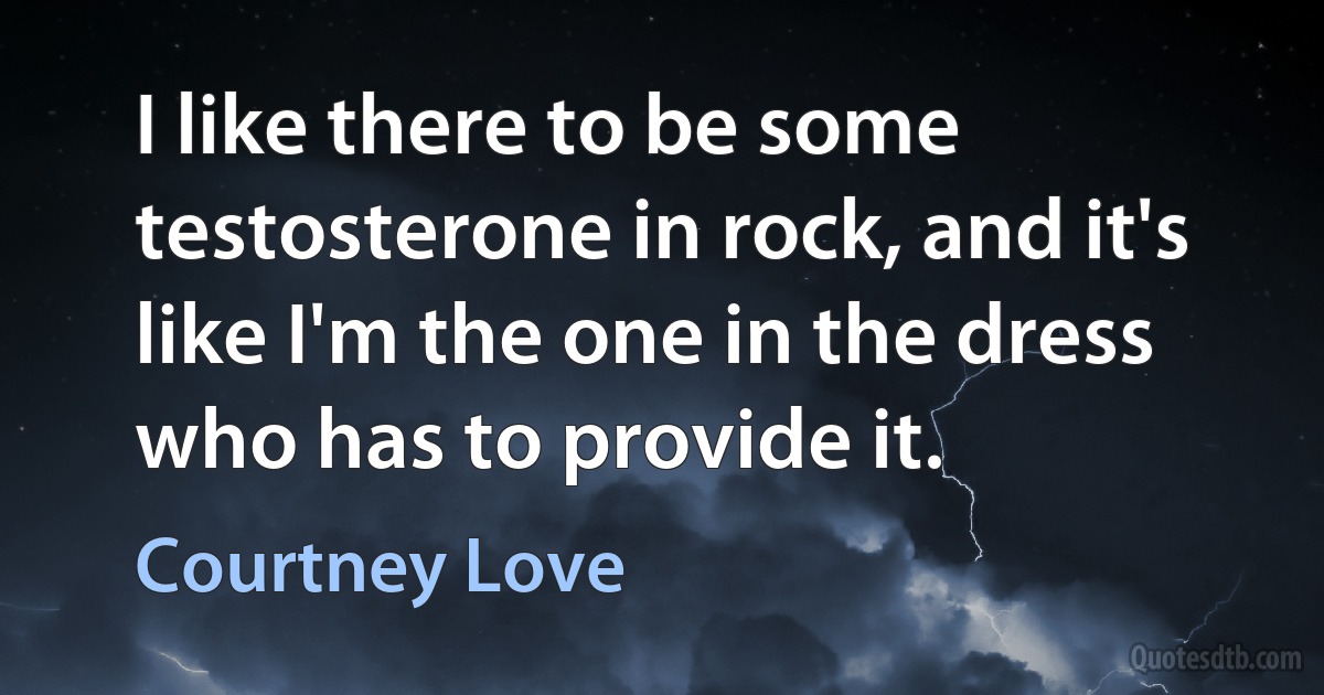 I like there to be some testosterone in rock, and it's like I'm the one in the dress who has to provide it. (Courtney Love)