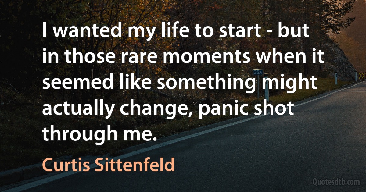 I wanted my life to start - but in those rare moments when it seemed like something might actually change, panic shot through me. (Curtis Sittenfeld)