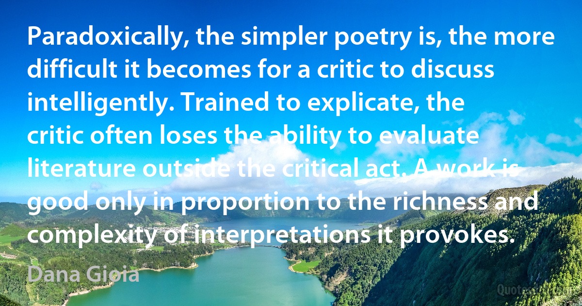 Paradoxically, the simpler poetry is, the more difficult it becomes for a critic to discuss intelligently. Trained to explicate, the critic often loses the ability to evaluate literature outside the critical act. A work is good only in proportion to the richness and complexity of interpretations it provokes. (Dana Gioia)