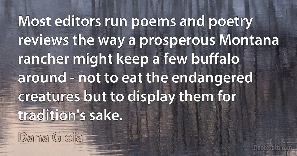 Most editors run poems and poetry reviews the way a prosperous Montana rancher might keep a few buffalo around - not to eat the endangered creatures but to display them for tradition's sake. (Dana Gioia)