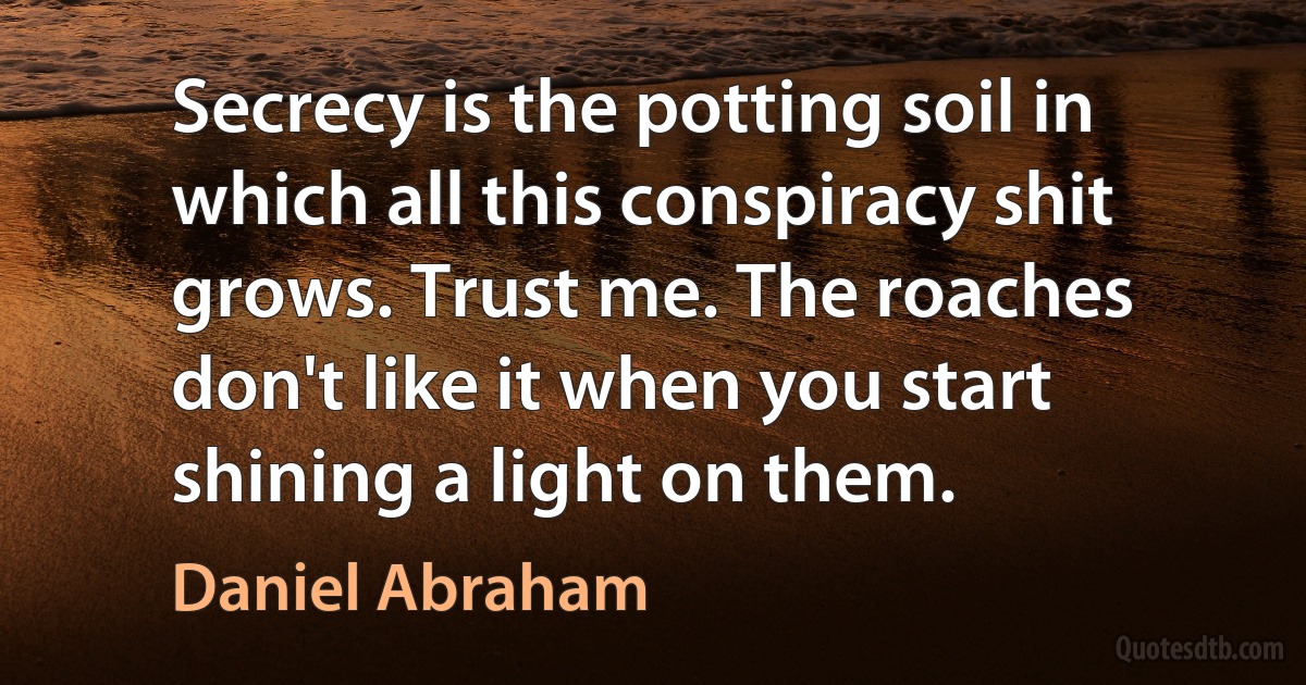 Secrecy is the potting soil in which all this conspiracy shit grows. Trust me. The roaches don't like it when you start shining a light on them. (Daniel Abraham)