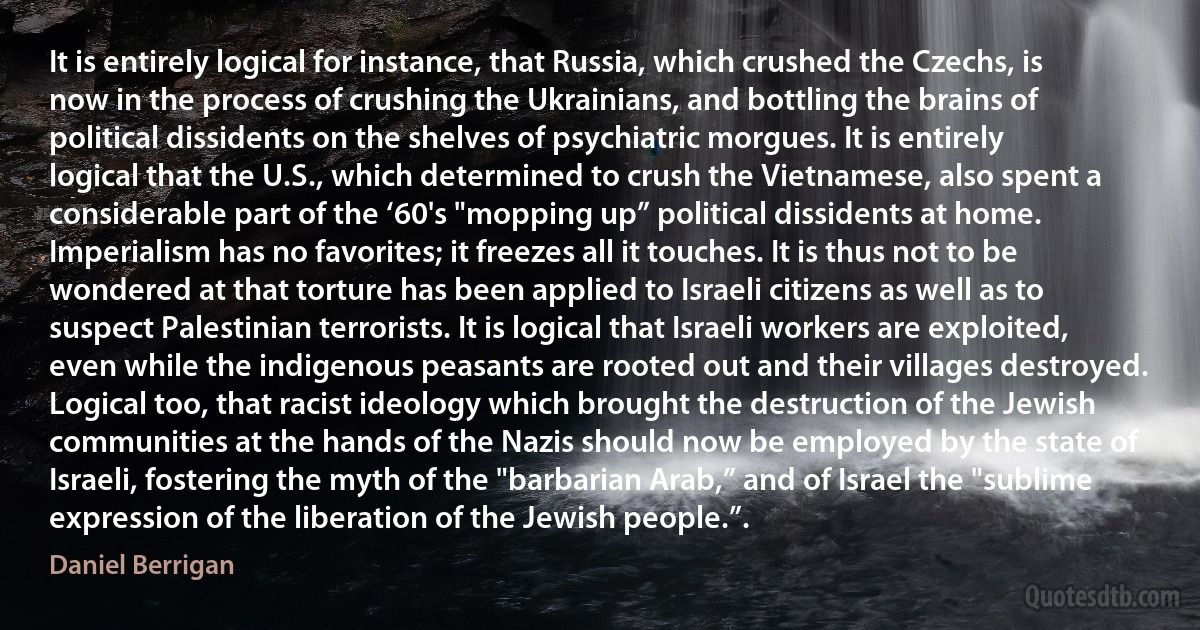 It is entirely logical for instance, that Russia, which crushed the Czechs, is now in the process of crushing the Ukrainians, and bottling the brains of political dissidents on the shelves of psychiatric morgues. It is entirely logical that the U.S., which determined to crush the Vietnamese, also spent a considerable part of the ‘60's "mopping up” political dissidents at home. Imperialism has no favorites; it freezes all it touches. It is thus not to be wondered at that torture has been applied to Israeli citizens as well as to suspect Palestinian terrorists. It is logical that Israeli workers are exploited, even while the indigenous peasants are rooted out and their villages destroyed. Logical too, that racist ideology which brought the destruction of the Jewish communities at the hands of the Nazis should now be employed by the state of Israeli, fostering the myth of the "barbarian Arab,” and of Israel the "sublime expression of the liberation of the Jewish people.”. (Daniel Berrigan)