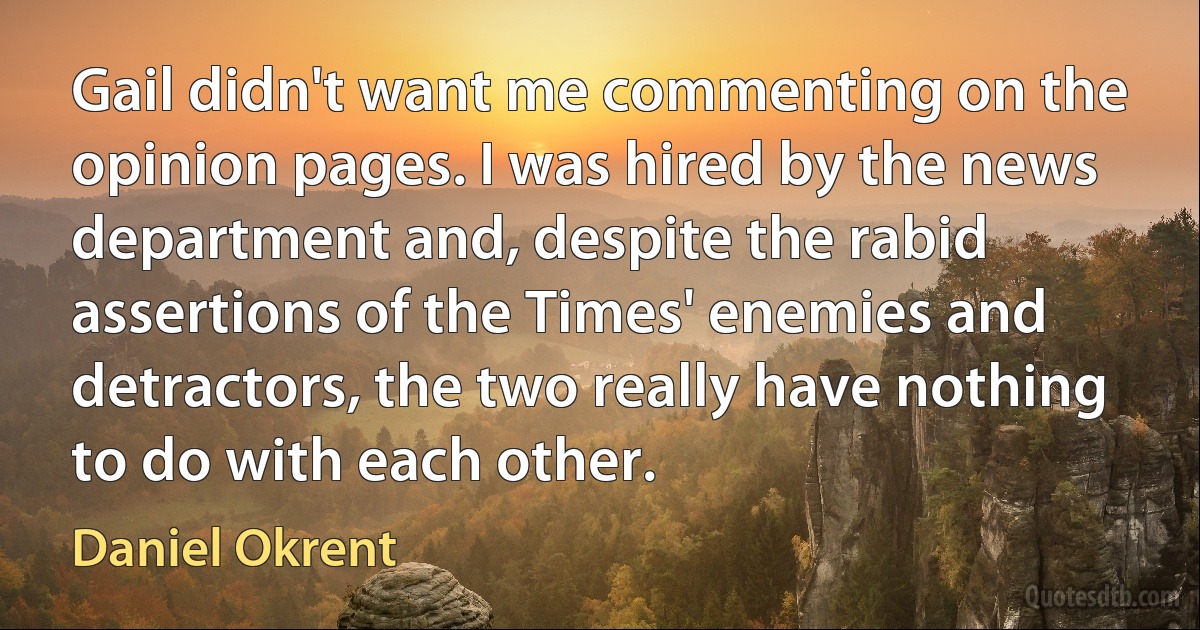 Gail didn't want me commenting on the opinion pages. I was hired by the news department and, despite the rabid assertions of the Times' enemies and detractors, the two really have nothing to do with each other. (Daniel Okrent)