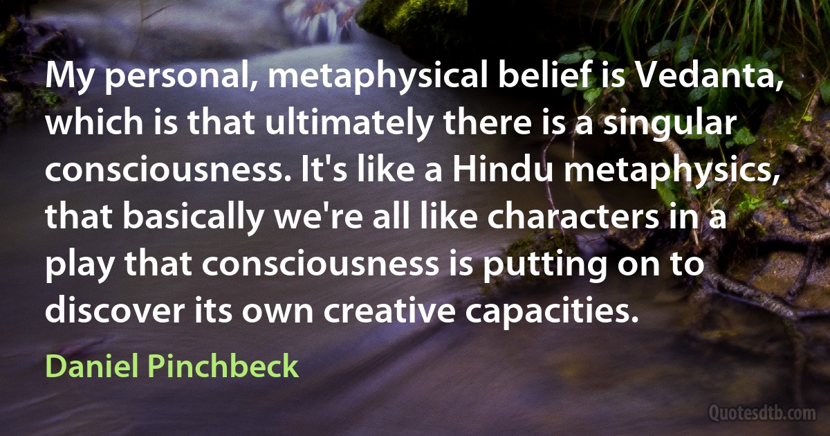 My personal, metaphysical belief is Vedanta, which is that ultimately there is a singular consciousness. It's like a Hindu metaphysics, that basically we're all like characters in a play that consciousness is putting on to discover its own creative capacities. (Daniel Pinchbeck)