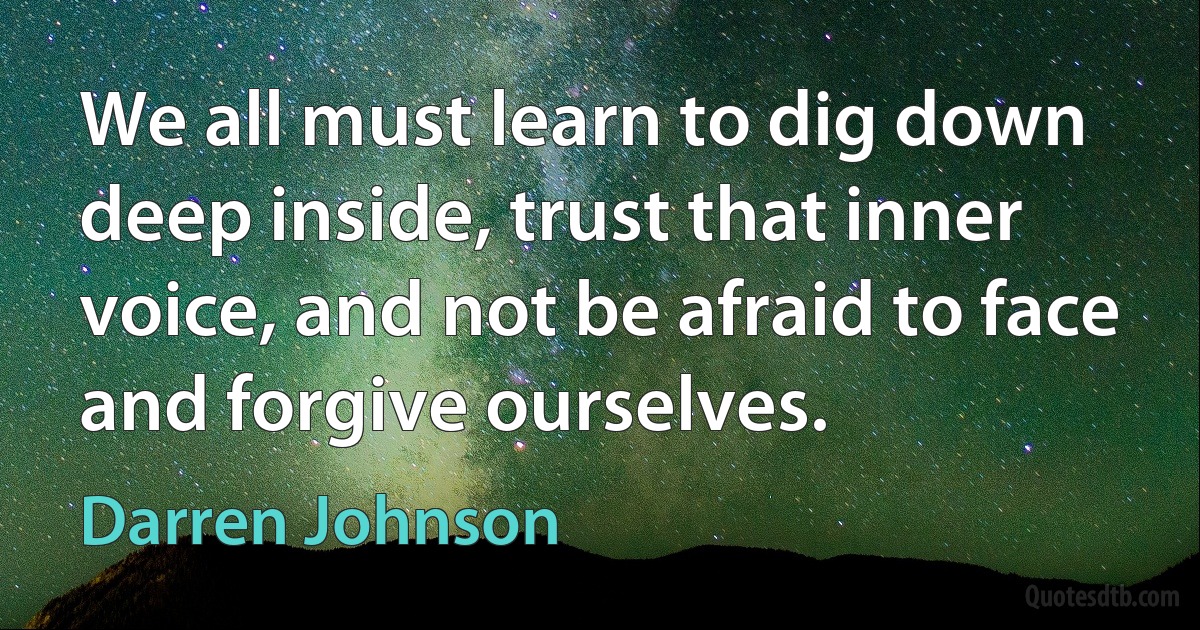 We all must learn to dig down deep inside, trust that inner voice, and not be afraid to face and forgive ourselves. (Darren Johnson)