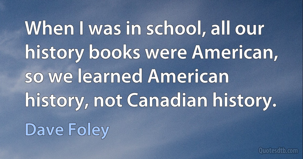 When I was in school, all our history books were American, so we learned American history, not Canadian history. (Dave Foley)