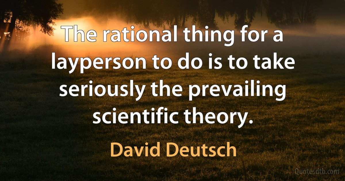 The rational thing for a layperson to do is to take seriously the prevailing scientific theory. (David Deutsch)