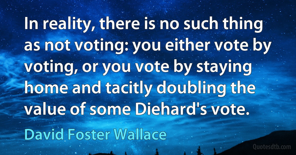 In reality, there is no such thing as not voting: you either vote by voting, or you vote by staying home and tacitly doubling the value of some Diehard's vote. (David Foster Wallace)