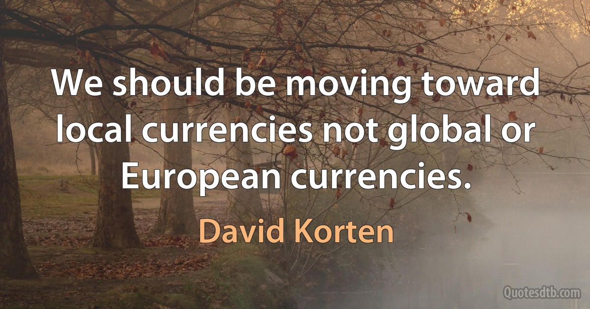 We should be moving toward local currencies not global or European currencies. (David Korten)