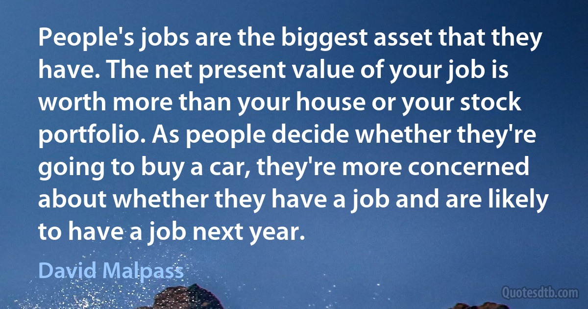 People's jobs are the biggest asset that they have. The net present value of your job is worth more than your house or your stock portfolio. As people decide whether they're going to buy a car, they're more concerned about whether they have a job and are likely to have a job next year. (David Malpass)