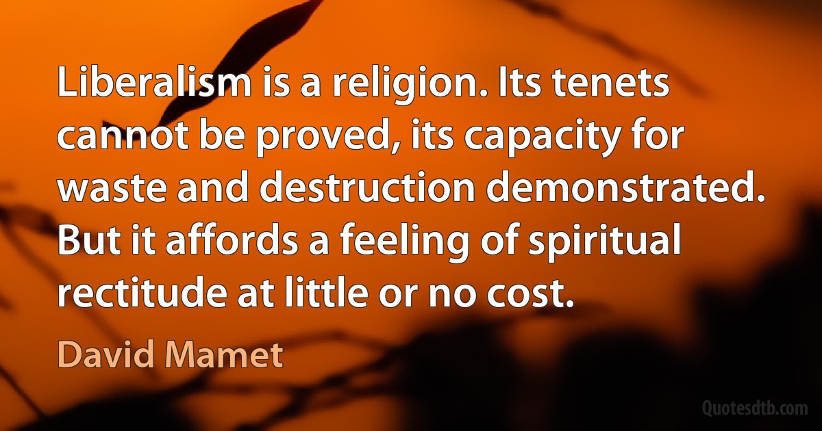 Liberalism is a religion. Its tenets cannot be proved, its capacity for waste and destruction demonstrated. But it affords a feeling of spiritual rectitude at little or no cost. (David Mamet)