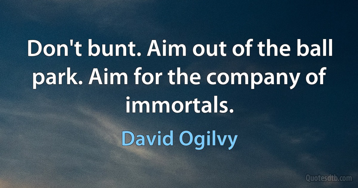 Don't bunt. Aim out of the ball park. Aim for the company of immortals. (David Ogilvy)