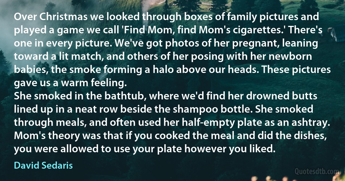 Over Christmas we looked through boxes of family pictures and played a game we call 'Find Mom, find Mom's cigarettes.' There's one in every picture. We've got photos of her pregnant, leaning toward a lit match, and others of her posing with her newborn babies, the smoke forming a halo above our heads. These pictures gave us a warm feeling.
She smoked in the bathtub, where we'd find her drowned butts lined up in a neat row beside the shampoo bottle. She smoked through meals, and often used her half-empty plate as an ashtray. Mom's theory was that if you cooked the meal and did the dishes, you were allowed to use your plate however you liked. (David Sedaris)