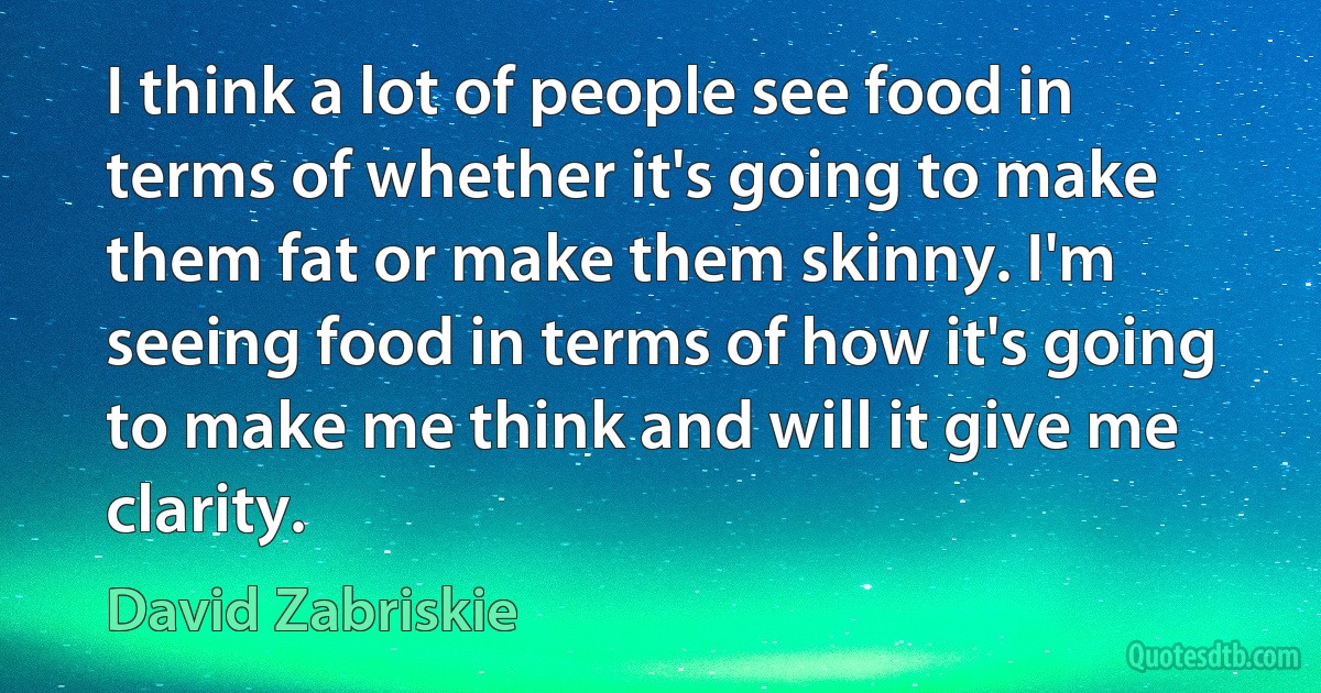 I think a lot of people see food in terms of whether it's going to make them fat or make them skinny. I'm seeing food in terms of how it's going to make me think and will it give me clarity. (David Zabriskie)