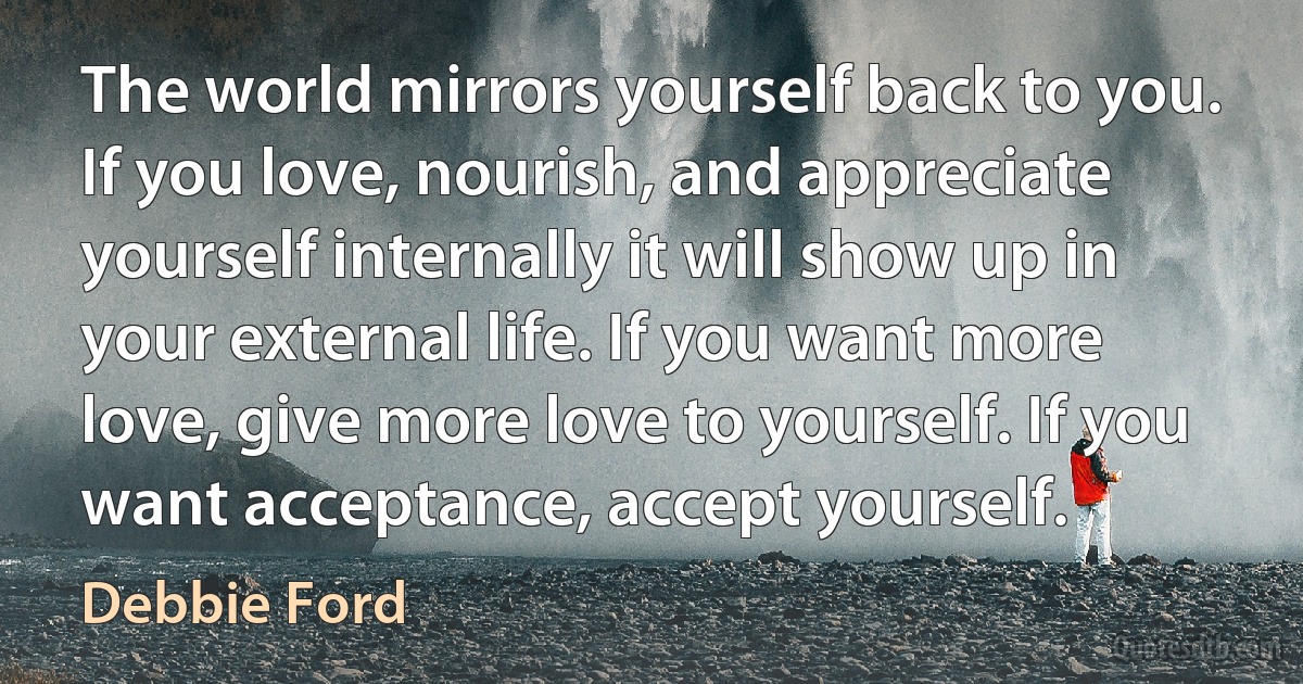 The world mirrors yourself back to you. If you love, nourish, and appreciate yourself internally it will show up in your external life. If you want more love, give more love to yourself. If you want acceptance, accept yourself. (Debbie Ford)