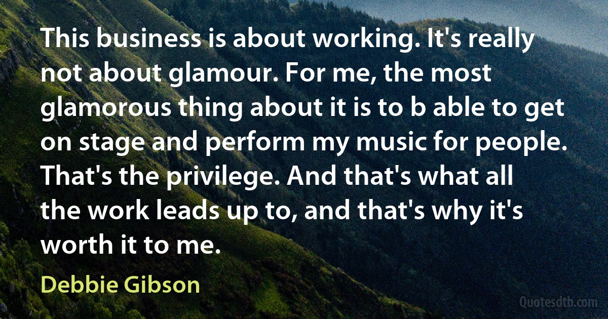 This business is about working. It's really not about glamour. For me, the most glamorous thing about it is to b able to get on stage and perform my music for people. That's the privilege. And that's what all the work leads up to, and that's why it's worth it to me. (Debbie Gibson)