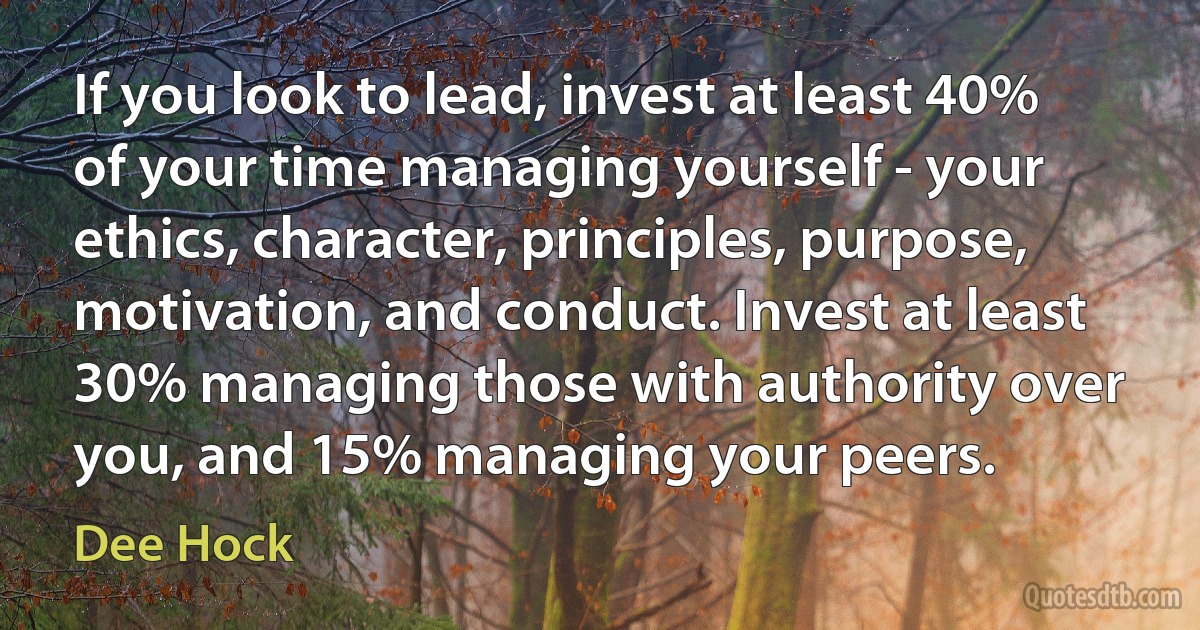 If you look to lead, invest at least 40% of your time managing yourself - your ethics, character, principles, purpose, motivation, and conduct. Invest at least 30% managing those with authority over you, and 15% managing your peers. (Dee Hock)