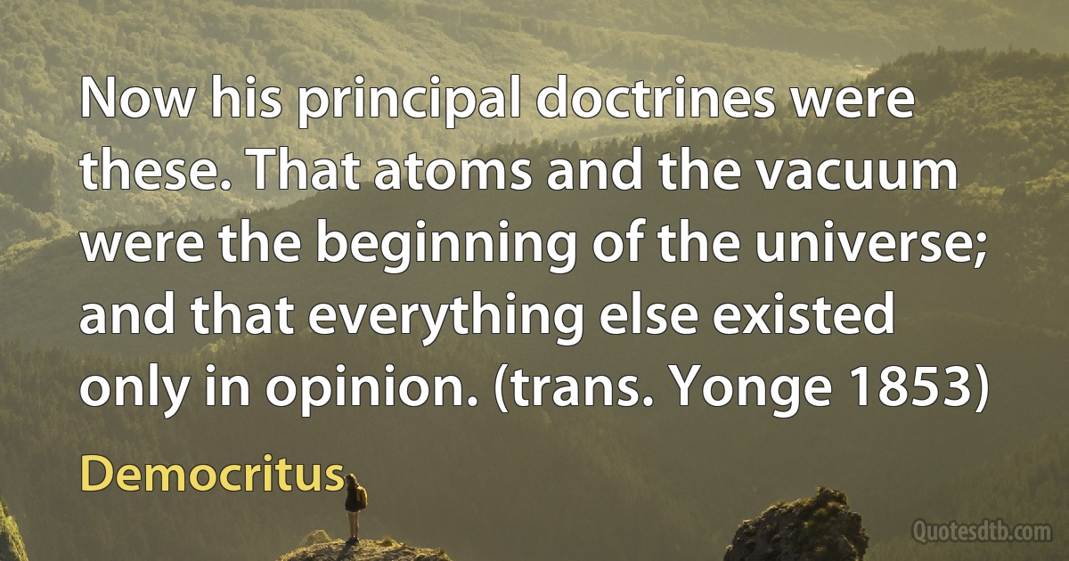 Now his principal doctrines were these. That atoms and the vacuum were the beginning of the universe; and that everything else existed only in opinion. (trans. Yonge 1853) (Democritus)