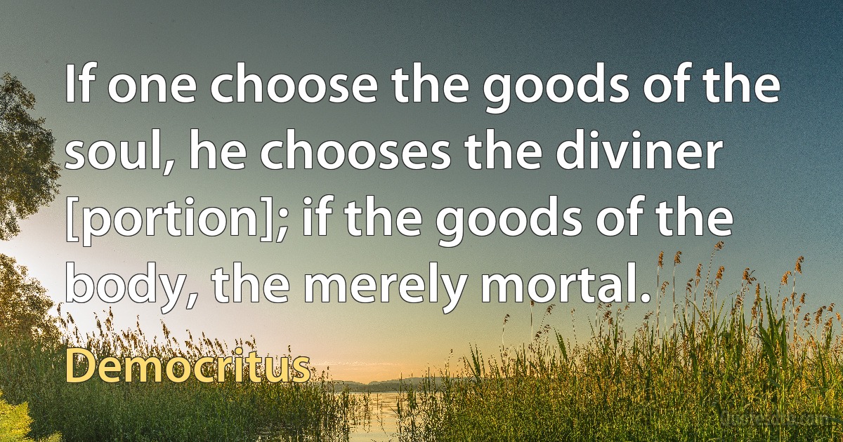 If one choose the goods of the soul, he chooses the diviner [portion]; if the goods of the body, the merely mortal. (Democritus)