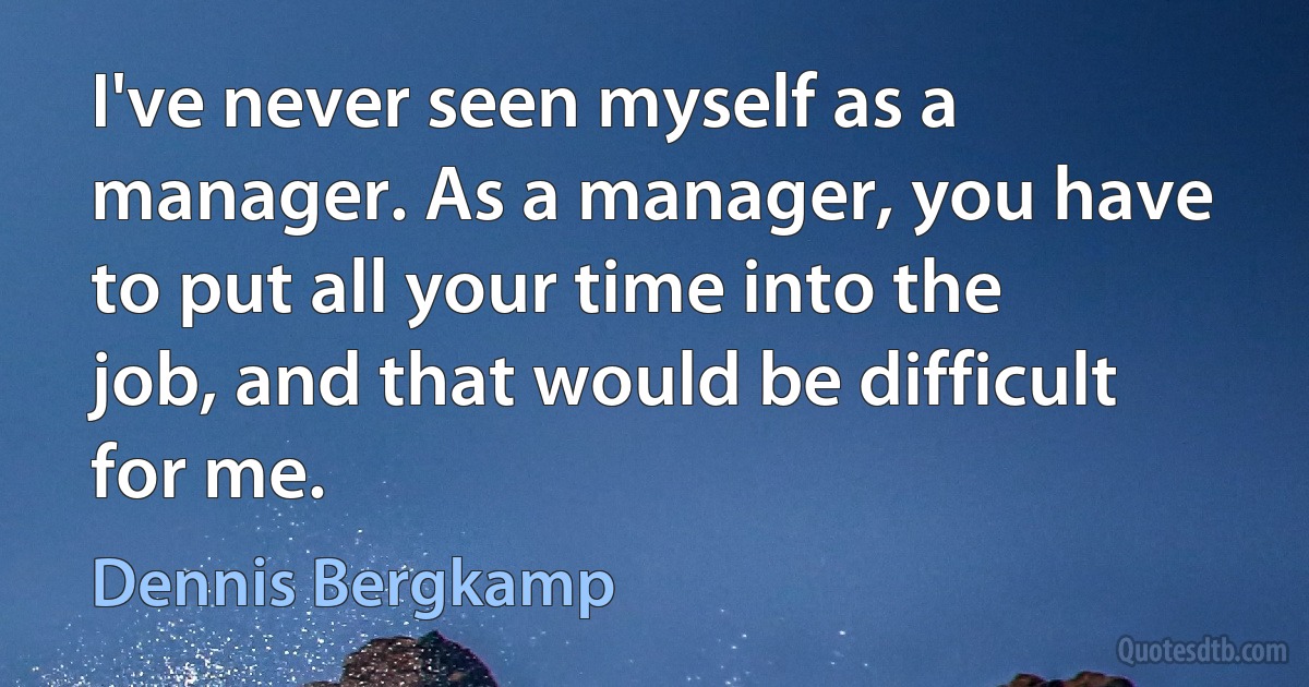 I've never seen myself as a manager. As a manager, you have to put all your time into the job, and that would be difficult for me. (Dennis Bergkamp)