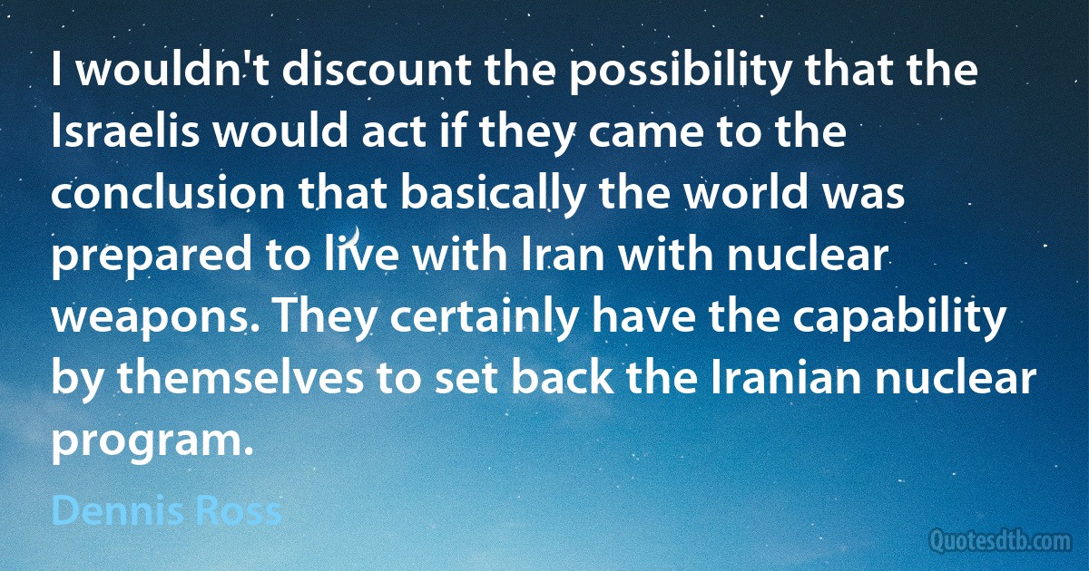 I wouldn't discount the possibility that the Israelis would act if they came to the conclusion that basically the world was prepared to live with Iran with nuclear weapons. They certainly have the capability by themselves to set back the Iranian nuclear program. (Dennis Ross)