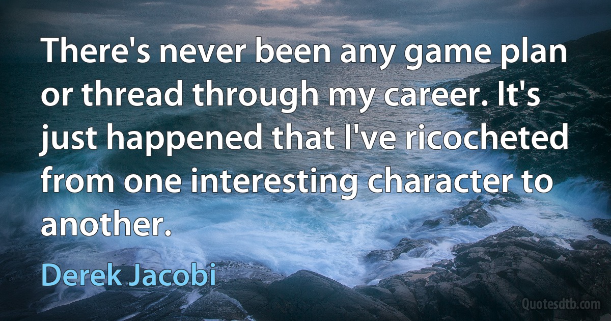 There's never been any game plan or thread through my career. It's just happened that I've ricocheted from one interesting character to another. (Derek Jacobi)