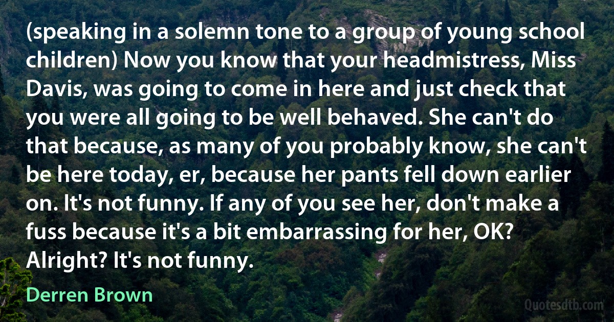 (speaking in a solemn tone to a group of young school children) Now you know that your headmistress, Miss Davis, was going to come in here and just check that you were all going to be well behaved. She can't do that because, as many of you probably know, she can't be here today, er, because her pants fell down earlier on. It's not funny. If any of you see her, don't make a fuss because it's a bit embarrassing for her, OK? Alright? It's not funny. (Derren Brown)