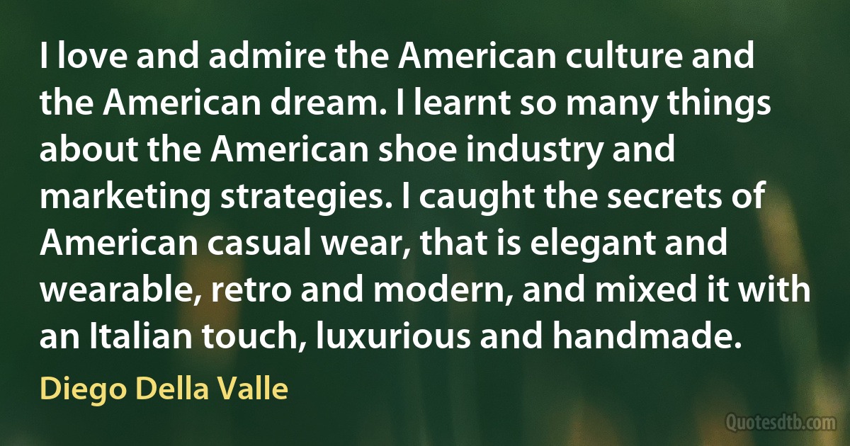 I love and admire the American culture and the American dream. I learnt so many things about the American shoe industry and marketing strategies. I caught the secrets of American casual wear, that is elegant and wearable, retro and modern, and mixed it with an Italian touch, luxurious and handmade. (Diego Della Valle)