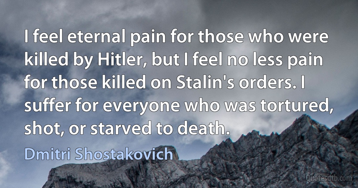 I feel eternal pain for those who were killed by Hitler, but I feel no less pain for those killed on Stalin's orders. I suffer for everyone who was tortured, shot, or starved to death. (Dmitri Shostakovich)