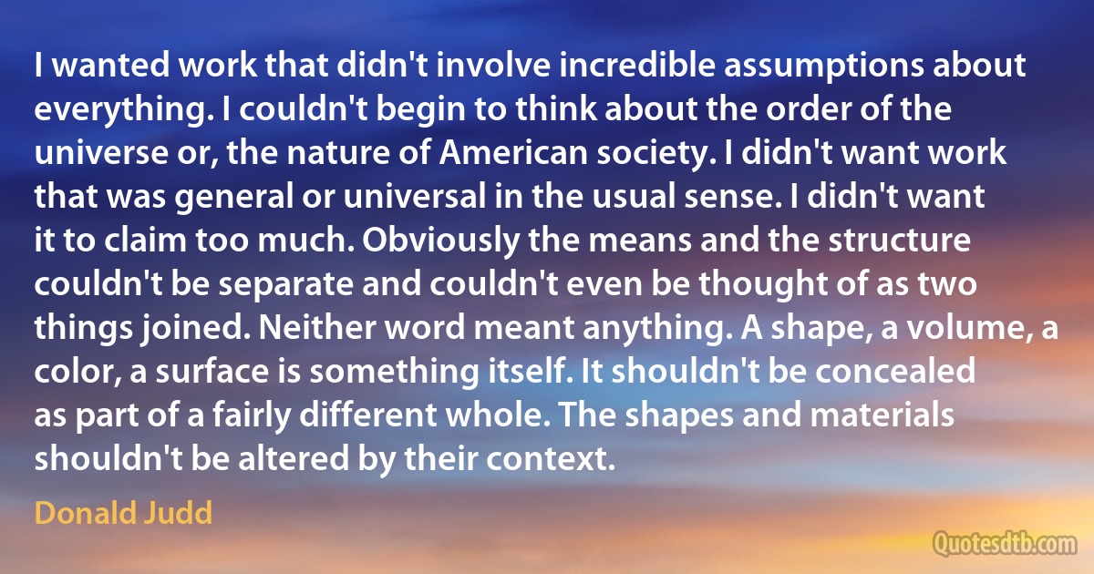 I wanted work that didn't involve incredible assumptions about everything. I couldn't begin to think about the order of the universe or, the nature of American society. I didn't want work that was general or universal in the usual sense. I didn't want it to claim too much. Obviously the means and the structure couldn't be separate and couldn't even be thought of as two things joined. Neither word meant anything. A shape, a volume, a color, a surface is something itself. It shouldn't be concealed as part of a fairly different whole. The shapes and materials shouldn't be altered by their context. (Donald Judd)