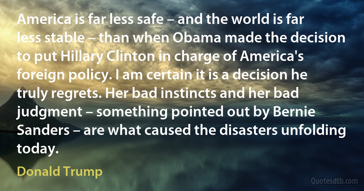 America is far less safe – and the world is far less stable – than when Obama made the decision to put Hillary Clinton in charge of America's foreign policy. I am certain it is a decision he truly regrets. Her bad instincts and her bad judgment – something pointed out by Bernie Sanders – are what caused the disasters unfolding today. (Donald Trump)