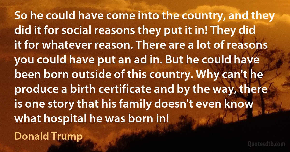 So he could have come into the country, and they did it for social reasons they put it in! They did it for whatever reason. There are a lot of reasons you could have put an ad in. But he could have been born outside of this country. Why can't he produce a birth certificate and by the way, there is one story that his family doesn't even know what hospital he was born in! (Donald Trump)