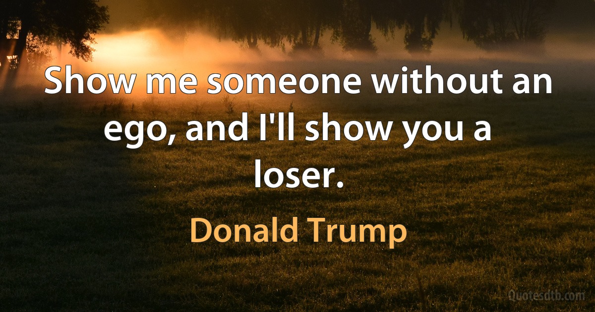 Show me someone without an ego, and I'll show you a loser. (Donald Trump)