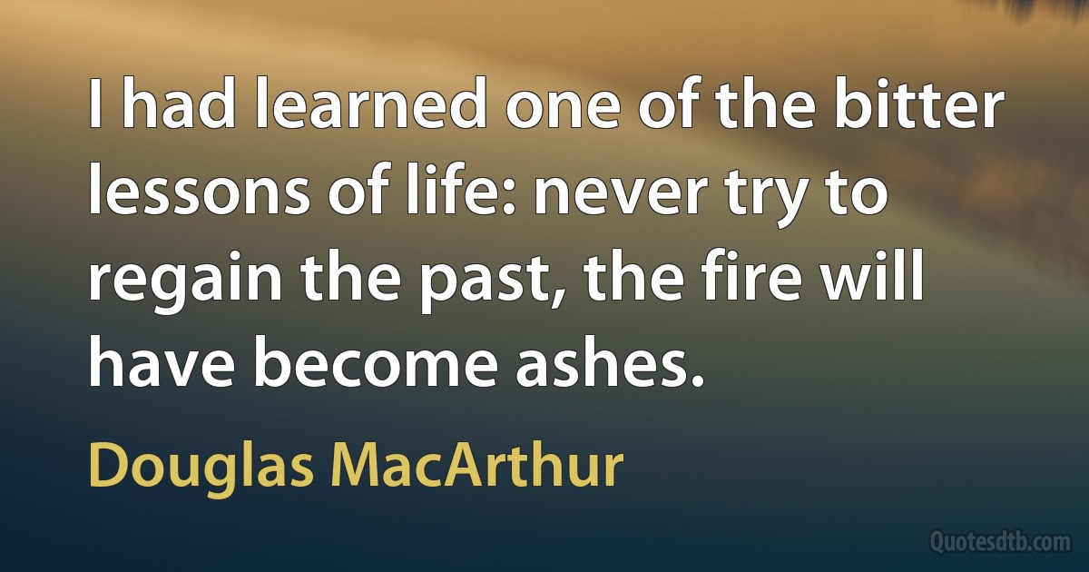 I had learned one of the bitter lessons of life: never try to regain the past, the fire will have become ashes. (Douglas MacArthur)