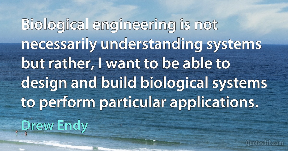 Biological engineering is not necessarily understanding systems but rather, I want to be able to design and build biological systems to perform particular applications. (Drew Endy)