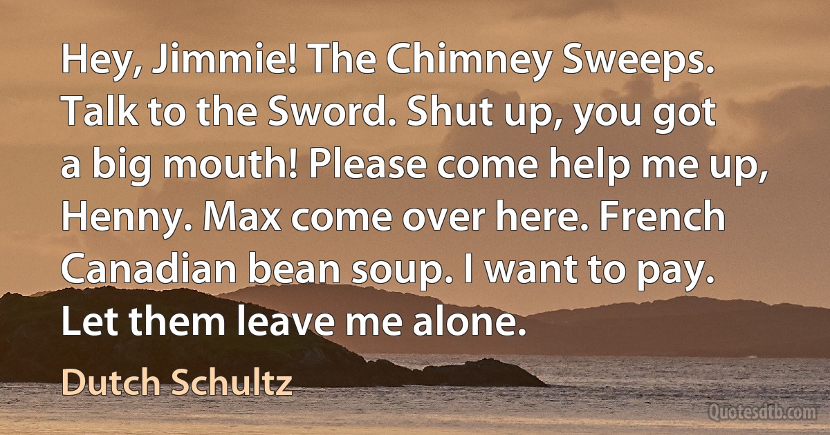 Hey, Jimmie! The Chimney Sweeps. Talk to the Sword. Shut up, you got a big mouth! Please come help me up, Henny. Max come over here. French Canadian bean soup. I want to pay. Let them leave me alone. (Dutch Schultz)