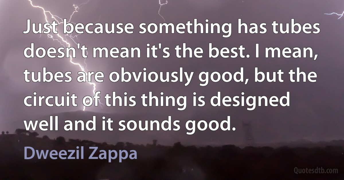 Just because something has tubes doesn't mean it's the best. I mean, tubes are obviously good, but the circuit of this thing is designed well and it sounds good. (Dweezil Zappa)