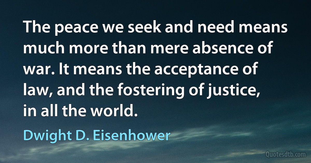 The peace we seek and need means much more than mere absence of war. It means the acceptance of law, and the fostering of justice, in all the world. (Dwight D. Eisenhower)