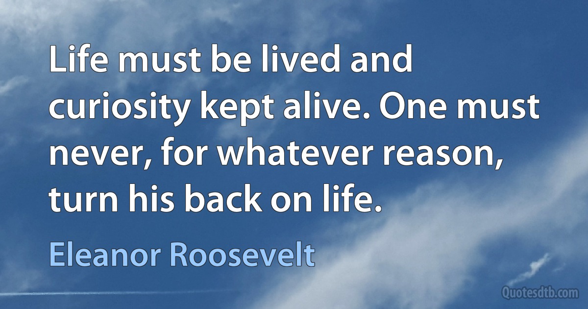 Life must be lived and curiosity kept alive. One must never, for whatever reason, turn his back on life. (Eleanor Roosevelt)