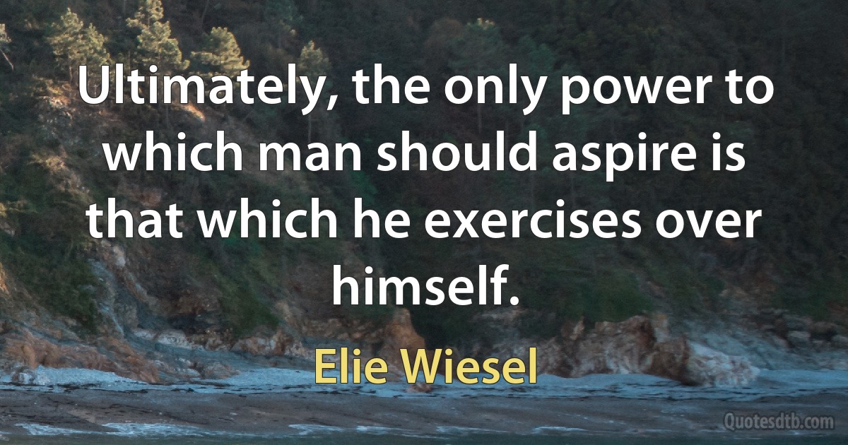 Ultimately, the only power to which man should aspire is that which he exercises over himself. (Elie Wiesel)