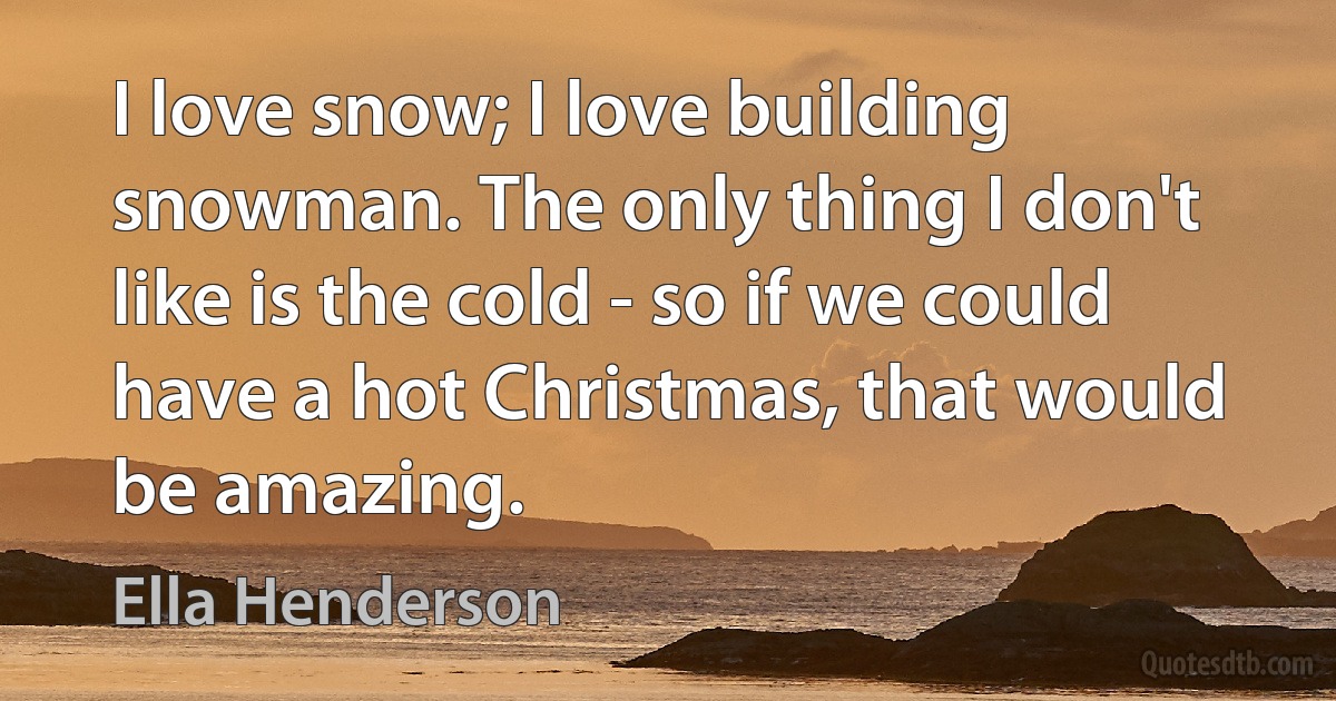 I love snow; I love building snowman. The only thing I don't like is the cold - so if we could have a hot Christmas, that would be amazing. (Ella Henderson)