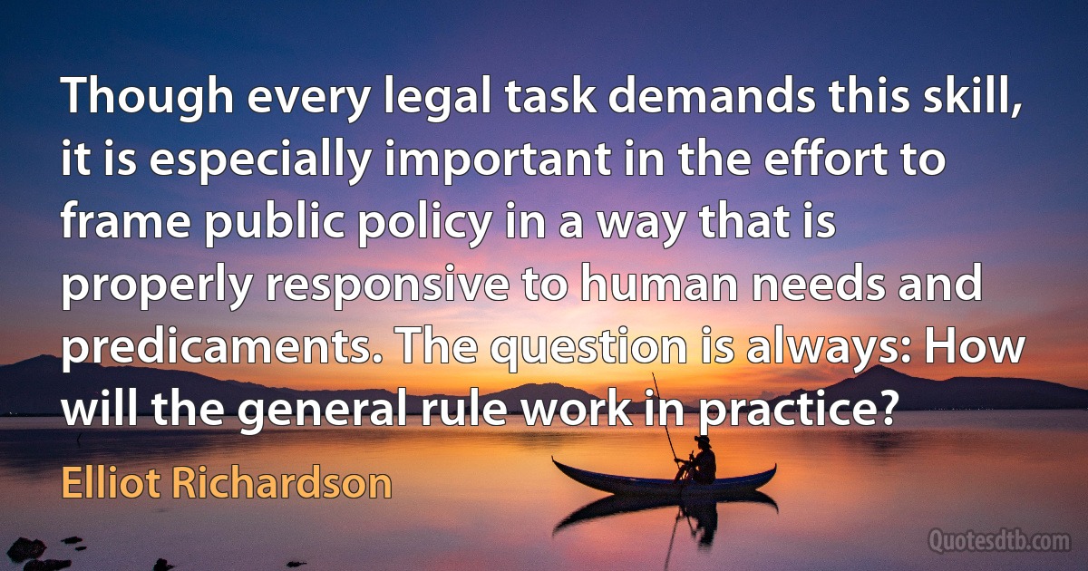 Though every legal task demands this skill, it is especially important in the effort to frame public policy in a way that is properly responsive to human needs and predicaments. The question is always: How will the general rule work in practice? (Elliot Richardson)