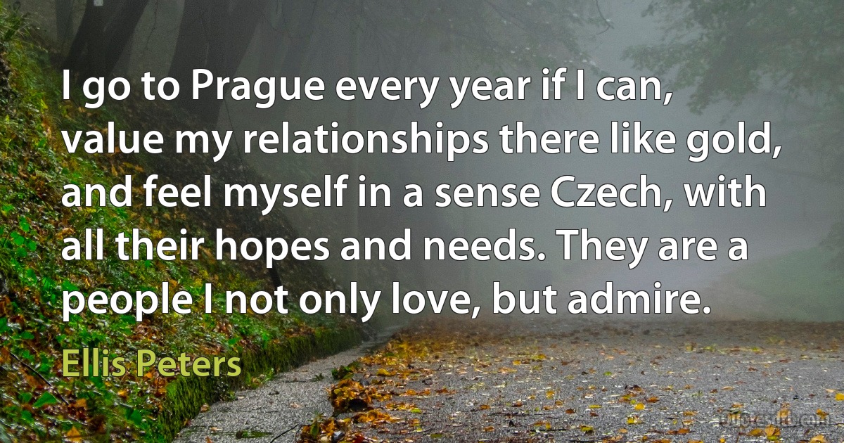 I go to Prague every year if I can, value my relationships there like gold, and feel myself in a sense Czech, with all their hopes and needs. They are a people I not only love, but admire. (Ellis Peters)