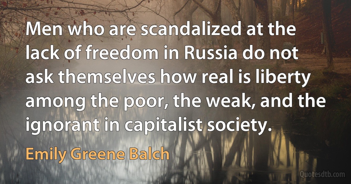 Men who are scandalized at the lack of freedom in Russia do not ask themselves how real is liberty among the poor, the weak, and the ignorant in capitalist society. (Emily Greene Balch)