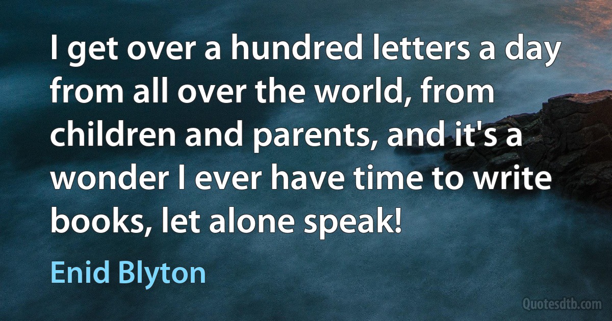 I get over a hundred letters a day from all over the world, from children and parents, and it's a wonder I ever have time to write books, let alone speak! (Enid Blyton)